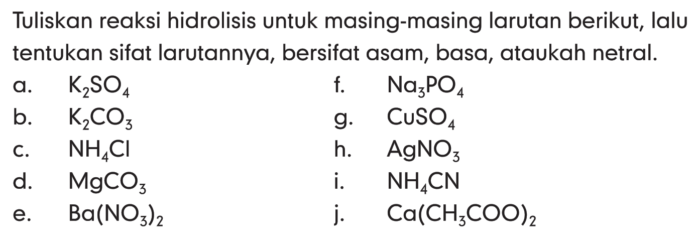 Tuliskan reaksi hidrolisis untuk masing-masing larutan berikut, lalu tentukan sifat larutannya, bersifat asam, basa, ataukah netral. a. K2SO4 f. Na3PO4 b. K2CO3 g. CuSO4 c. NH4CI h. AgNO3 d. MgCO3 i. NH4CN e. Ba(NO3)2 j. Ca(CH3COO)2