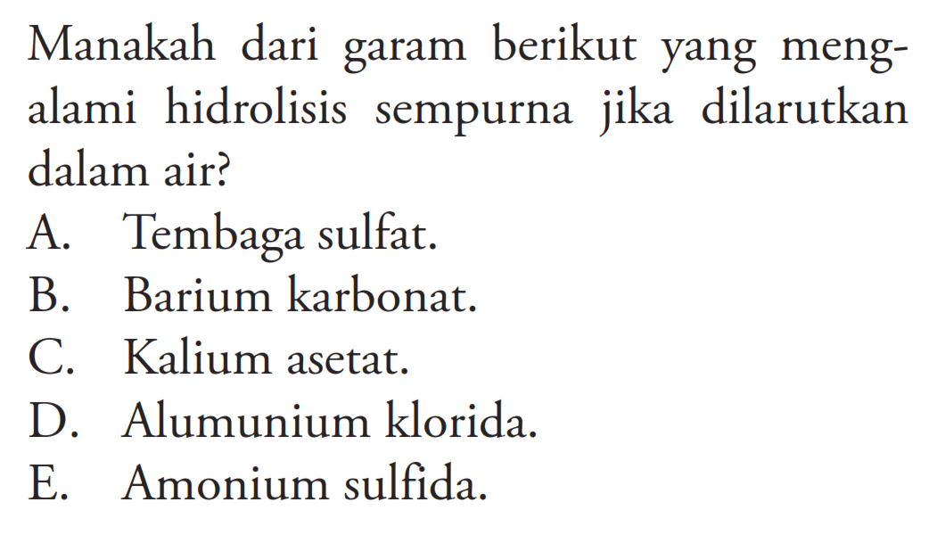 Manakah dari garam berikut yang mengalami hidrolisis sempurna jika dilarutkan dalam air?A. Tembaga sulfat.B. Barium karbonat.C. Kalium asetat.D. Alumunium klorida.E. Amonium sulfida.