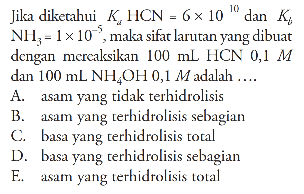 Jika diketahui KaHCN=6 x 10^(-10) dan KbNH3=1 x 10^(-5), maka sifat larutan yang dibuat dengan mereaksikan 100 mL HCN 0,1 M dan 100 mL NH4OH 0,1 M adalah ....