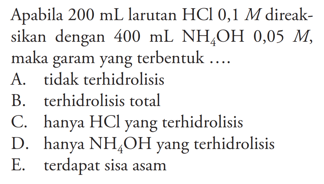 Apabila  200 mL  larutan  HCl 0,1 M  direaksikan dengan  400 mL NH4 OH  0,05 M , maka garam yang terbentuk ....A. tidak terhidrolisisB. terhidrolisis totalC. hanya  HCl  yang terhidrolisisD. hanya  NH4 OH  yang terhidrolisisE. terdapat sisa asam