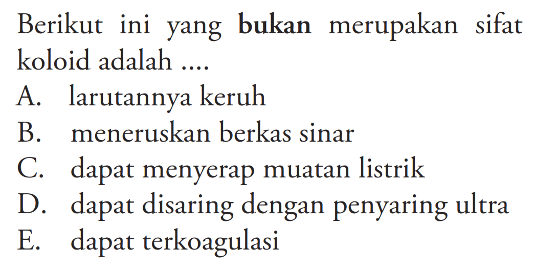 Berikut ini yang bukan merupakan sifat koloid adalah ...A. larutannya keruh B. meneruskan berkas sinar C. dapat menyerap muatan listrik D. dapat disaring dengan penyaring ultra E. dapat terkoagulasi