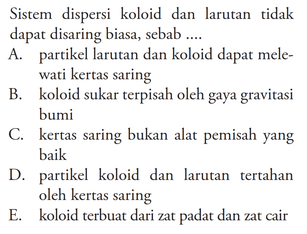 Sistem dispersi koloid dan larutan tidak dapat disaring biasa, sebab ....A. partikel larutan dan koloid dapat melewati kertas saringB. koloid sukar terpisah oleh gaya gravitasi bumiC. kertas saring bukan alat pemisah yang baikD. partikel koloid dan larutan tertahan oleh kertas saringE. koloid terbuat dari zat padat dan zat cair