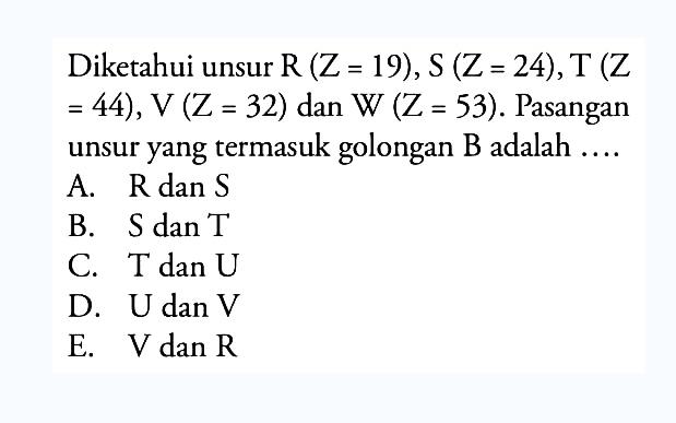 Diketahui unsur R(Z=19), S(Z=24), T(Z=44), V(Z=32) dan W (Z=53). Pasangan unsur yang termasuk golongan B adalah ... . A. R dan S B. S dan T C. T dan U D. U dan V E. V dan R