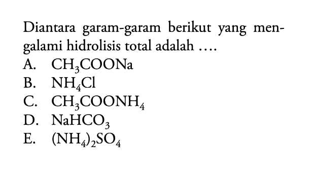 Diantara garam-garam berikut yang mengalami hidrolisis total adalah ... 
A. CH3COONa 
B. NH4Cl 
C. CH3COONH4 
D. NaHCO3 
E. (NH4)2SO4