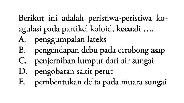 Berikut ini adalah peristiwa-peristiwa koagulasi pada partikel koloid, kecuali .... A. penggumpalan lateks B. pengendapan debu pada cerobong asap C. penjernihan lumpur dari air sungai D. pengobatan sakit perut E. pembentukan delta pada muara sungai