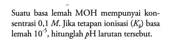 Suatu basa lemah (MOH) mempunyai konsentrasi 0,1 M. Jika tetapan ionisasi (Kb) basa lemah 10^(-5), hitunglah pH larutan tersebut.