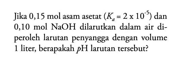 Jika  0,15 mol asam asetat (Ka=2x10^-5) dan 0,10 mol NaOH dilarutkan dalam air diperoleh larutan penyangga dengan volume 1 liter, berapakah pH larutan tersebut?