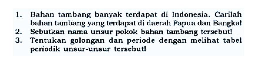 1. Bahan tambang banyak terdapat di Indonesia. Carilah bahan tambang yang terdapat di daerah Papua dan Bangka!
2. Sebutkan nama unsur pokok bahan tambang tersebut!
3. Tentukan golongan dan periode dengan melihat tabel periodik unsur-unsur tersebut!