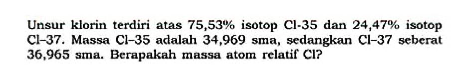 Unsur klorin terdiri atas 75,53% isotop Cl-35 dan 24,47% isotop Cl-37. Massa Cl-35 adalah 34,969 sma, sedangkan Cl-37 seberat 36,965 sma. Berapakah massa atom relatif Cl? 