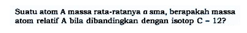 Suatu atom A massa rata-ratanya a sma, berapakah massa atom relatif A bila dibandingkan dengan isotop C = 12? 