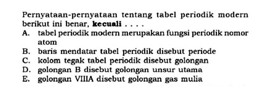 Pernyataan-pernyataan tentang tabel periodik modern berikut ini benar, kecuali .... 
A. tabel periodik modern merupakan fungsi periodik nomor atom 
B. baris mendatar tabel periodik disebut periode 
C. kolom tegak tabel periodik disebut golongan 
D. golongan B disebut golongan unsur utama 
E. golongan VIIIA disebut golongan gas mulia