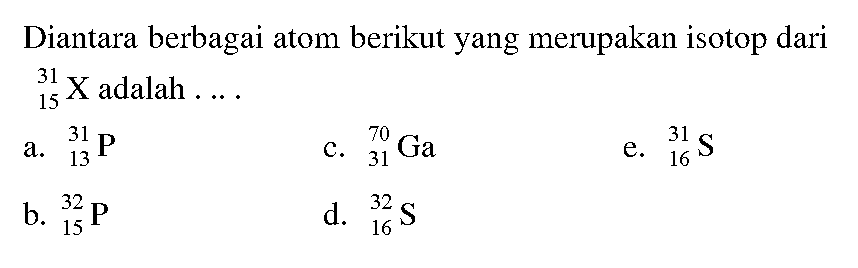 Diantara berbagai atom berikut yang merupakan isotop dari 31 15 X adalah .... 
a. 31 13 P 
b. 32 15 P 
c. 70 31 Ga 
d. 32 16 S 
e. 31 16 S