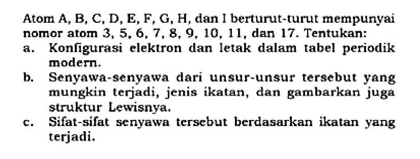 Atom A, B, C, D, E, F, G, H, dan I berturut-turut mempunyai nomor atom 3, 5, 6, 7, 8, 9, 10, 11, dan 17. Tentukan:
a. Konfigurasi elektron dan letak dalam tabel periodik modern.
b. Senyawa-senyawa dari unsur-unsur tersebut yang mungkin terjadi, jenis ikatan, dan gambarkan juga struktur Lewisnya.
c. Sifat-sifat senyawa tersebut berdasarkan ikatan yang terjadi.