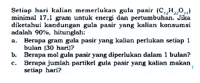 Setiap hari kalian memerlukan gula pasir (C12H22O11) minimal 17,1 gram untuk energi dan pertumbuhan. Jika diketahui kandungan gula pasir yang kalian konsumsi adalah 90%, hitunglah: 
a. Berapa gram gula pasir yang kalian perlukan setiap 1 bulan (30 hari)? 
b. Berapa mol gula pasir yang diperlukan dalam 1 bulan? 
c. Berapa jumlah partikel gula pasir yang kalian makan setiap hari?