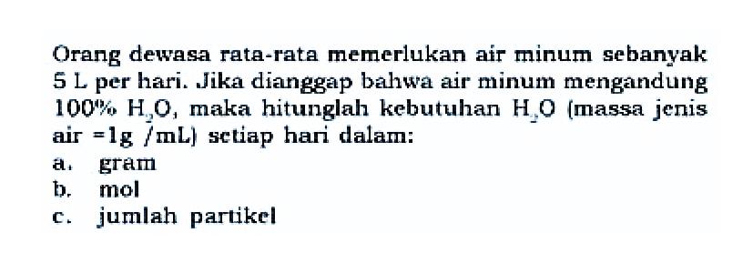 Orang dewasa rata-rata memerlukan air minum sebanyak 5L per hari. Jika dianggap bahwa air mimum mengandung 100% H2O, maka hitunglah kebutuhan H2O (massa jenis air=1g/mL) setiap hari dalam: a. gram b. mol c. jumlah partikel