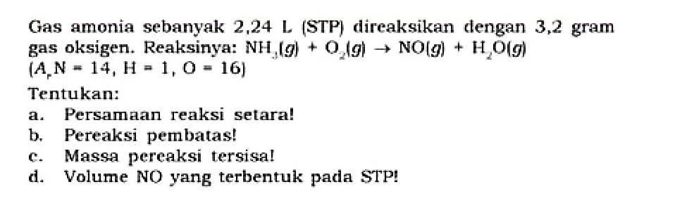 Gas amonia sebanyak 2,24 L (STP) direaksikan dengan 3,2 gram gas oksigen. Reaksinya:  NH2 (g) + O2 (g) -> NO(g) + H2O (g) 
[Ar N = 14, H=1, O=16]
Tentukan:
a. Persamaan reaksi setara!
b. Pereaksi pembatas!
c. Massa pereaksi tersisa!
d. Volume NO yang terbentuk pada STP!
