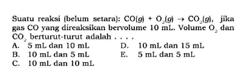 Suatu reaksi (belum setara): CO(g)+O2(g)->CO2(g), jika gas CO yang direaksikan bervolume 10 mL. Volume O2 dan CO2 berturut-turut adalah  .... 