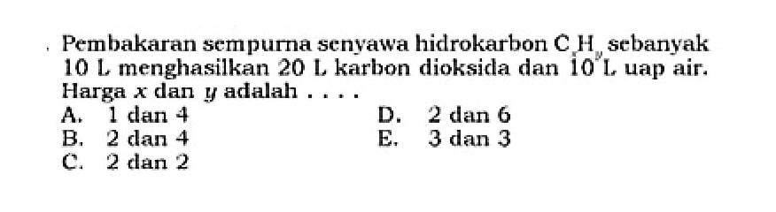 Pembakaran sempurna senyawa hidrokarbon  CxHy  sebanyak  10 L  menghasilkan  20 L  karbon dioksida dan  10 L  uap air. Harga  x  dan  y  adalah ....