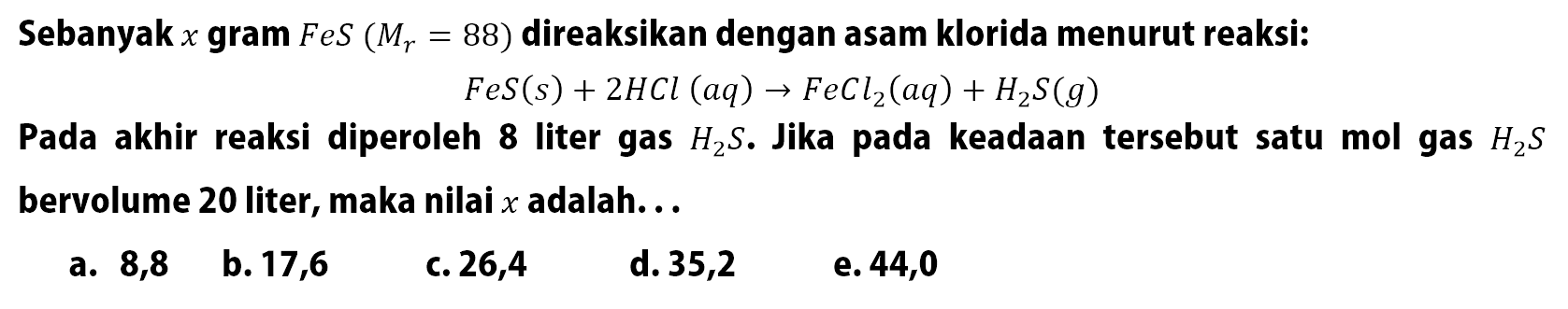 Sebanyak x gram FeS(Mr=88) direaksikan dengan asam klorida menurut reaksi: FeS(s)+2 HCl(aq)->FeCl2(aq)+H2S(g) Pada akhir reaksi diperoleh 8 liter gas H2S. Jika pada keadaan tersebut satu mol gas H2S bervolume 20 liter, maka nilai x adalah...
