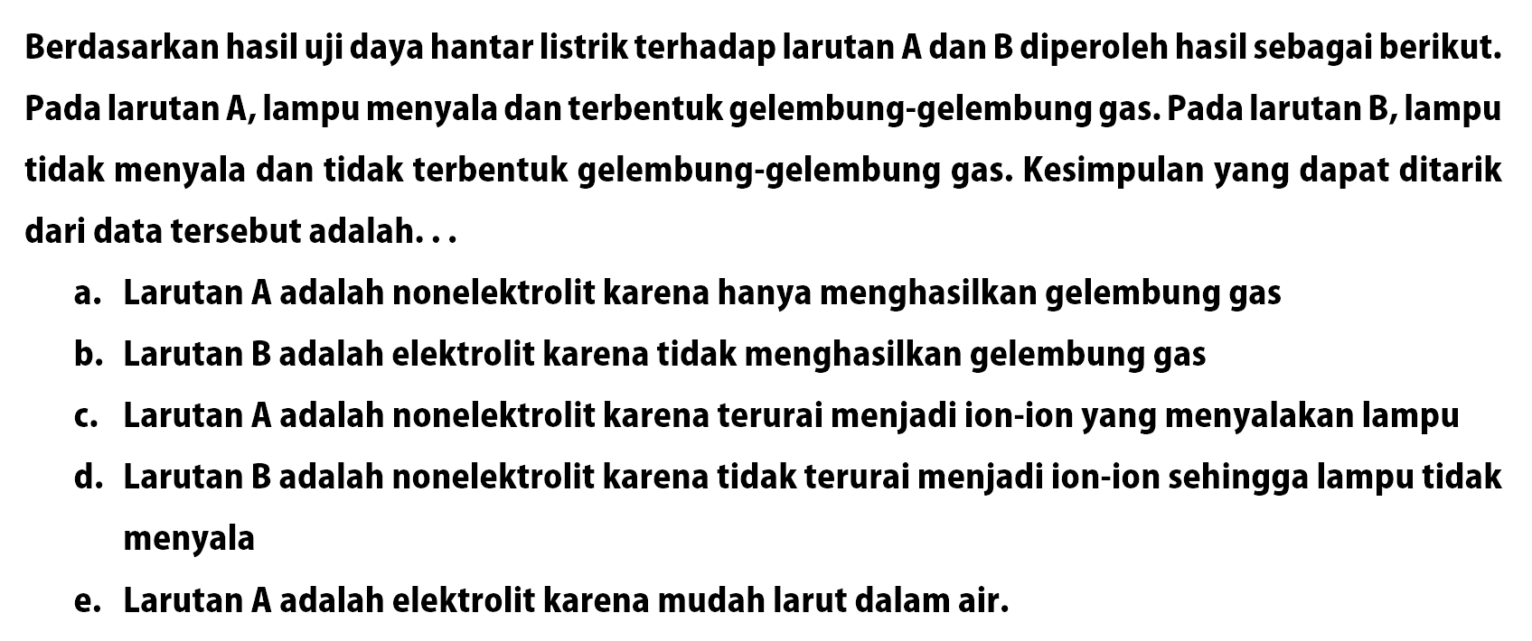 Berdasarkan hasil uji daya hantar listrik terhadap larutan A dan B diperoleh hasil sebagai berikut. Pada larutan A, lampu menyala dan terbentuk gelembung-gelembung gas. Pada larutan B, lampu tidak menyala dan tidak terbentuk gelembung-gelembung gas. Kesimpulan yang dapat ditarik dari data tersebut adalah...