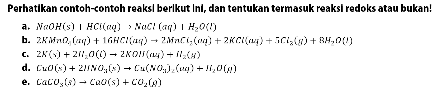 Perhatikan contoh-contoh reaksi berikut ini, dan tentukan termasuk reaksi redoks atau bukan!a. NaOH(s)+HCl(aq)->NaCl(aq)+H2O(l) b. 2KMnO4(aq)+16HCl(aq)->2MnCl2(aq)+2KCl(aq)+5Cl2(g)+8H2O(l) c. 2K(s)+2H2O(l)->2KOH(aq)+H2(g) d. CuO(s)+2HNO3(s)->Cu(NO3)2(aq)+H2O(g) e. CaCO3(s)->CaO(s)+CO2(g)