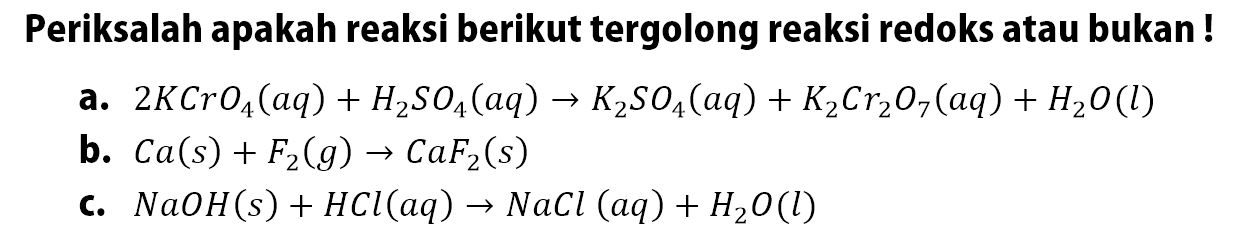 Periksalah apakah reaksi berikut tergolong reaksi redoks atau bukan!a.  2 KCrO4(a q)+H2SO4(a q) -> K2SO4(a q)+K2Cr2O7(aq)+H2O(l) b.  Ca(s)+F2(g) -> CaF2(s) c.  NaOH(s)+HCl(a q) -> NaCl(a q)+H2 O(l) 