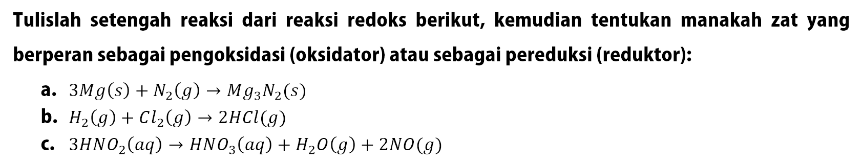 Tulislah setengah reaksi dari reaksi redoks berikut, kemudian tentukan manakah zat yang berperan sebagai pengoksidasi (oksidator) atau sebagai pereduksi (reduktor):
a.  3 M g(s)+N2(g) -> M g3 N2(s) 
b.  H2(g)+Cl2(g) -> 2 HCl(g) 
c.  3 HNO2(a q) -> HNO3(a q)+H2O(g)+2 NO(g) 