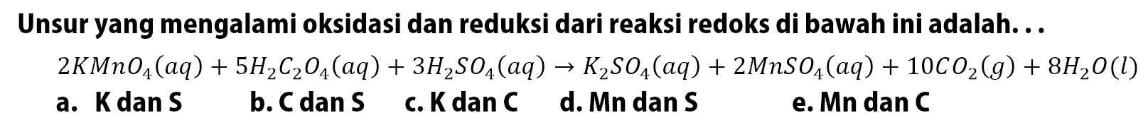 Unsur yang mengalami oksidasi dan reduksi dari reaksi redoks di bawah ini adalah. . .
2 KMnO4 (aq) + 5 H2C2O4 (aq) + 3 H2SO4 (aq) - > K2SO4 (aq) + 2 MnSO4 (aq) + 10 CO2 (g) + 8 H2O (l)