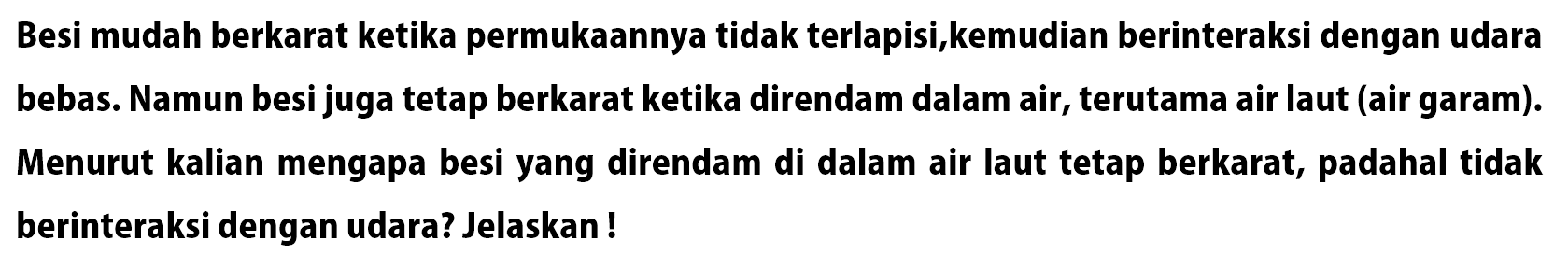 Besi mudah berkarat ketika permukaannya tidak terlapisi, kemudian berinteraksi dengan udara bebas. Namun besi juga tetap berkarat ketika direndam dalam air, terutama air laut (air garam). Menurut kalian mengapa besi yang direndam di dalam air laut tetap berkarat, padahal tidak berinteraksi dengan udara? Jelaskan!