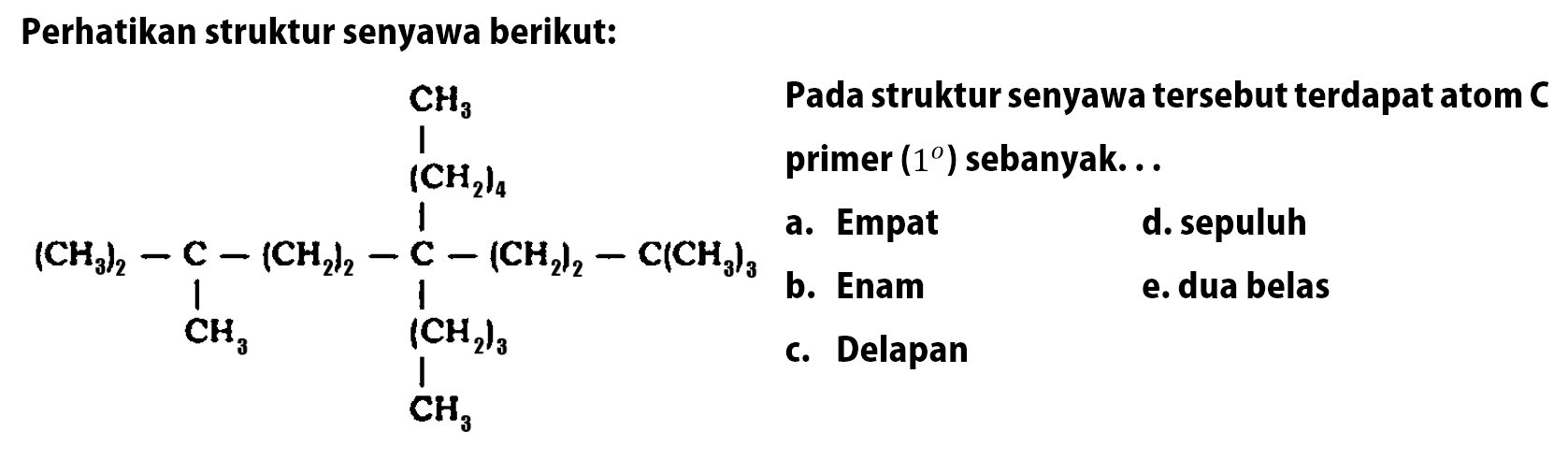 Perhatikan struktur senyawa berikut: 
(CH3)2-C-(CH2)2-C-(CH2)2-C(CH3)3 (CH2)4 CH3 CH3 (CH2)3 CH3 
Pada struktur senyawa tersebut terdapat atom C primer ( 1 ) sebanyak 
a. Empat d. sepuluh b. Enam e. dua belas c. Delapan  