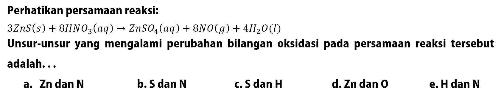 Perhatikan persamaan reaksi: 3ZnS(s) + 8HNO3(aq) -> ZnSO4(aq) + 8NO(g) + 4H2O(l) Unsur-unsur yang mengalami perubahan bilangan oksidasi pada persamaan reaksi tersebut adalah...