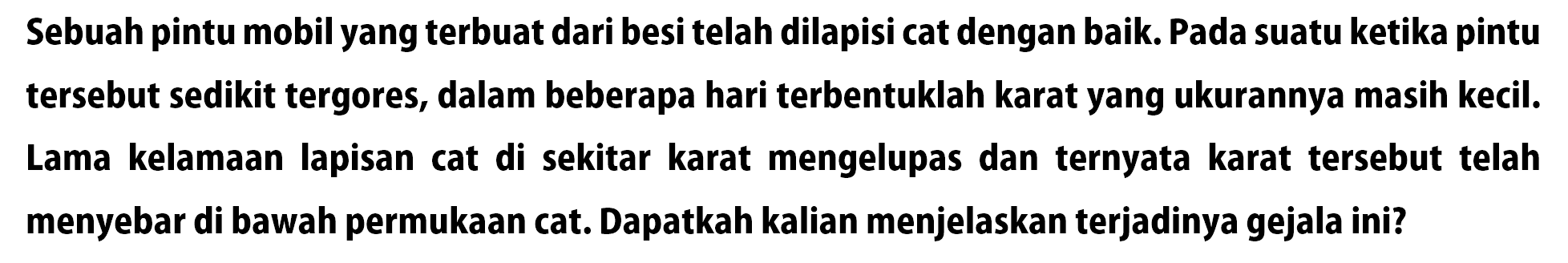 Sebuah pintu mobil yang terbuat dari besi telah dilapisi cat dengan baik. Pada suatu ketika pintu tersebut sedikit tergores, dalam beberapa hari terbentuklah karat yang ukurannya masih kecil. Lama kelamaan lapisan cat di sekitar karat mengelupas dan ternyata karat tersebut telah menyebar di bawah permukaan cat. Dapatkah kalian menjelaskan terjadinya gejala ini?