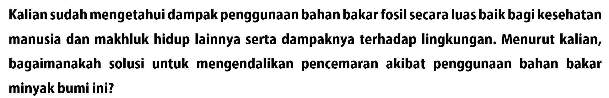 Kalian sudah mengetahui dampak penggunaan bahan bakar fosil secara luas baik bagi kesehatan manusia dan makhluk hidup lainnya serta dampaknya terhadap lingkungan. Menurut kalian, bagaimanakah solusi untuk mengendalikan pencemaran akibat penggunaan bahan bakar minyak bumi ini?