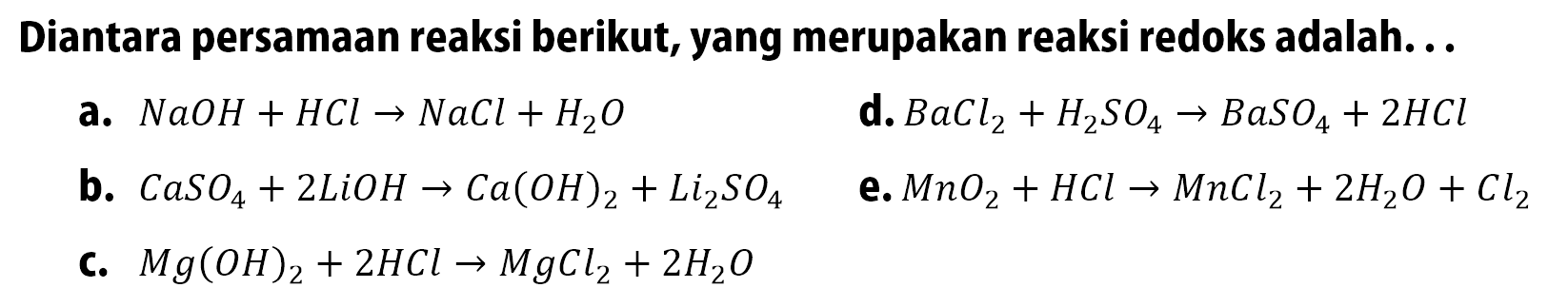 Diantara persamaan reaksi berikut, yang merupakan reaksi redoks adalah ... a. NaOH + HCl -> NaCl + H2O d. BaCl2 + H2SO4 -> BaSO4 + 2 HCl b. CaSO4 + 2 LiOH -> Ca(OH)2 + Li2SO4 e. MnO2 + HCl -> MnCl2 + 2 H2O + Cl2  c. Mg(OH)2 + 2 HCl -> MgCl2 + 2 H2O