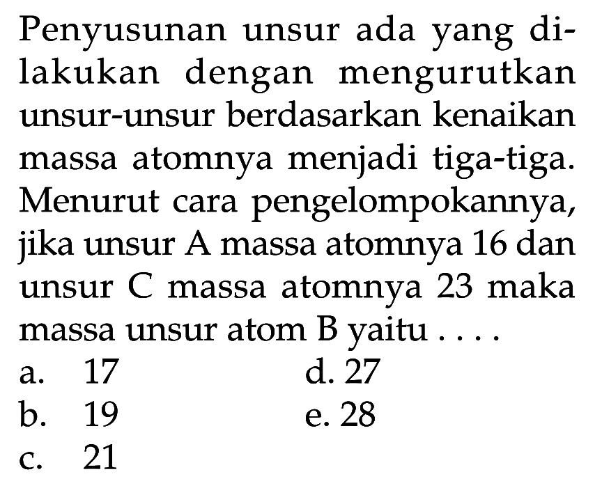 Penyusunan unsur ada yang dilakukan dengan mengurutkan unsur-unsur berdasarkan kenaikan massa atomnya menjadi tiga-tiga. Menurut cara pengelompokannya, jika unsur A massa atomnya 16 dan unsur C massa atomnya 23 maka massa unsur atom B yaitu .... 