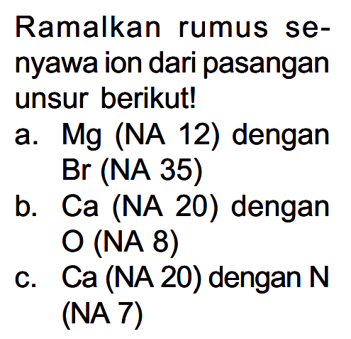 Ramalkan rumus senyawa ion dari pasangan unsur berikut!
a.  M g  (NA 12) dengan
Br (NA 35)
b. Ca (NA 20) dengan
O (NA 8)
c.  Ca  (NA 20) dengan  N  (NA 7)