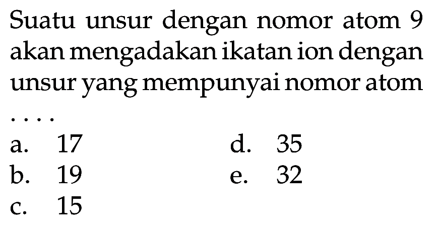 Suatu unsur dengan nomor atom 9 akan mengadakan ikatan ion dengan unsur yang mempunyai nomor atom  .. 
a. 17
d. 35
b. 19
e. 32
c. 15