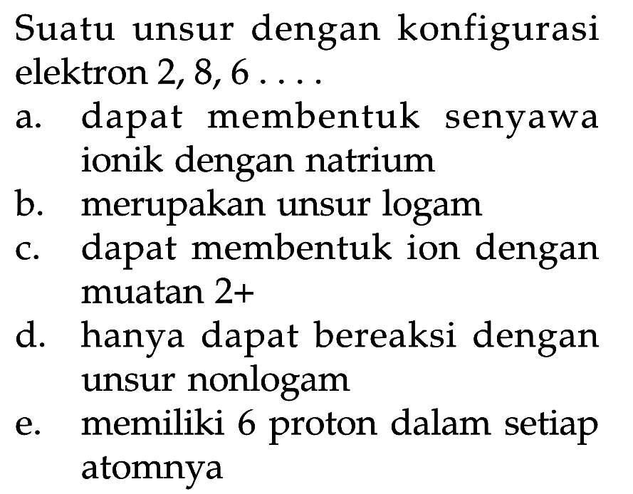 Suatu unsur dengan konfigurasi elektron 2, 8, 6 ....
a. dapat membentuk senyawa ionik dengan natrium
b. merupakan unsur logam
c. dapat membentuk ion dengan muatan 2+
d. hanya dapat bereaksi dengan unsur nonlogam
e. memiliki 6 proton dalam setiap atomnya