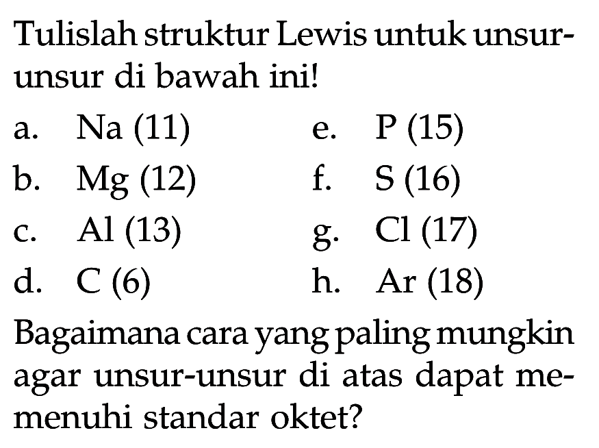 Tulislah struktur Lewis untuk unsurunsur di bawah ini!
a. Na (11) e. P (15)
b.  Mg(12)   f.  S(16) 
c. Al (13) g. Cl (17)
d.  C(6)   h.  Ar(18) 
Bagaimana cara yang paling mungkin agar unsur-unsur di atas dapat memenuhi standar oktet?