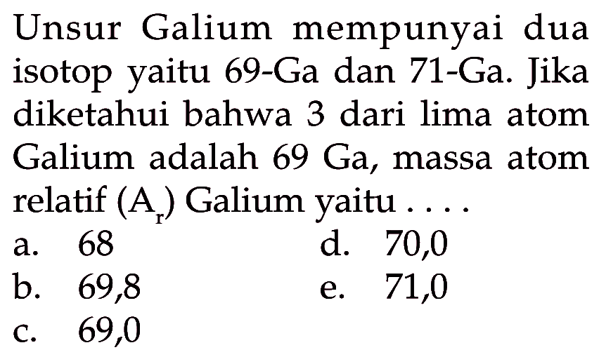 Unsur Galium mempunyai dua isotop yaitu 69-Ga dan 71-Ga. Jika diketahui bahwa 3 dari lima atom Galium adalah 69 Ga, massa atom relatif (Ar) Galium yaitu .... 
