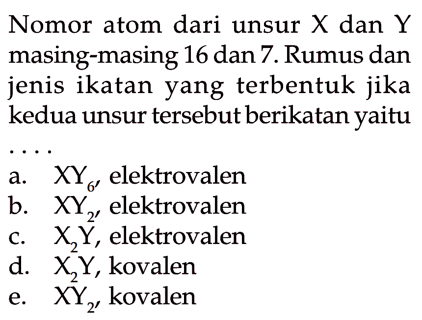 Nomor atom dari unsur  X  dan  Y  masing-masing 16 dan 7. Rumus dan jenis ikatan yang terbentuk jika kedua unsur tersebut berikatan yaitu  ... 
a.   X Y_(6')  elektrovalen
b.  X Y2 , elektrovalen
c.  X2 Y , elektrovalen
d.  X2 Y , kovalen
e.  X Y2 , kovalen