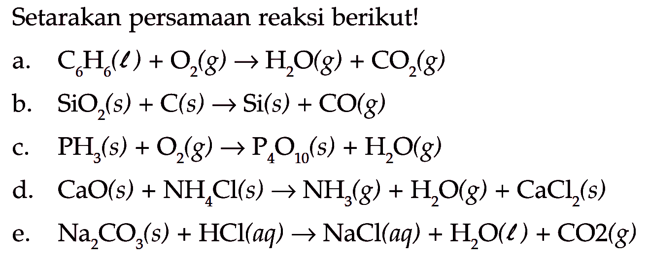 Setarakan persamaan reaksi berikut!a. C6H6(l)+O2(g) -> H2O(g)+CO2(g)b. SiO2(s)+C(s) -> Si(s)+CO(g)c. PH3(s)+O2(g) -> P4O10(s)+H2O(g)d. CaO(s)+NH4 Cl(s) -> NH3(g)+H2O(g)+CaCl2(s)e. Na2CO3(s)+HCl(aq) -> NaCl(aq)+H2O(l)+CO2(g)