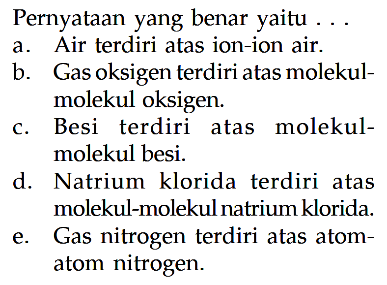 Pernyataan yang benar yaitu ...
a. Air terdiri atas ion-ion air.
b. Gas oksigen terdiri atas molekulmolekul oksigen.
c. Besi terdiri atas molekulmolekul besi.
d. Natrium klorida terdiri atas molekul-molekul natrium klorida.
e. Gas nitrogen terdiri atas atomatom nitrogen.