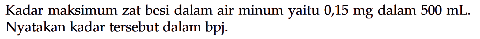 Kadar maksimum zat besi dalam air minum yaitu 0,15 mg dalam 500 mL. Nyatakan kadar tersebut dalam bpj. 