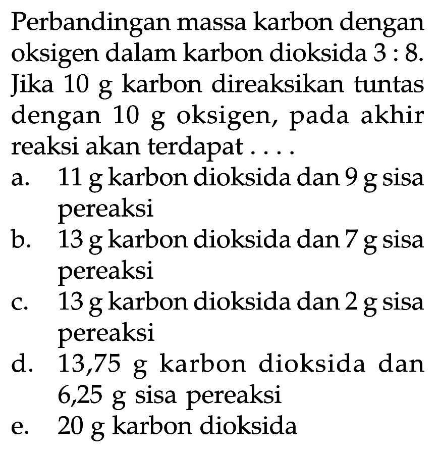 Perbandingan massa karbon dengan oksigen dalam karbon dioksida  3:8. Jika 10 g karbon direaksikan tuntas dengan 10 g oksigen, pada akhir reaksi akan terdapat ....
a.  11 g  karbon dioksida dan  9 g  sisa pereaksi
b.  13 g  karbon dioksida dan  7 g  sisa pereaksi
c.  13 g  karbon dioksida dan  2 g  sisa pereaksi
d.  13,75 g  karbon dioksida dan 6,25 g sisa pereaksi
e.  20 g  karbon dioksida