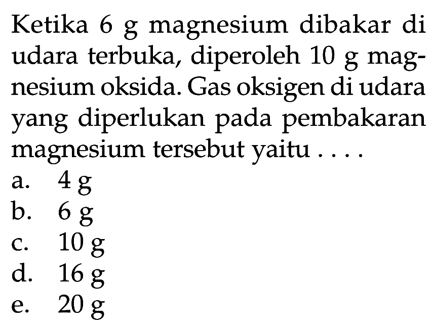 Ketika 6 g magnesium dibakar di udara terbuka, diperoleh 10 g magnesium oksida. Gas oksigen di udara yang diperlukan pada pembakaran magnesium tersebut yaitu ...