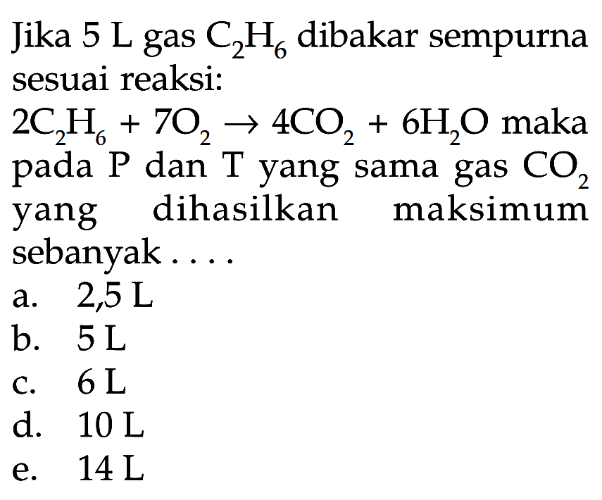 Jika 5 L gas C2H6 dibakar sempurna sesuai reaksi: 2C2 H6+7O2->4CO2+6H2O maka pada kg dan T yang sama gas CO2 yang dihasilkan maksimum sebanyak....