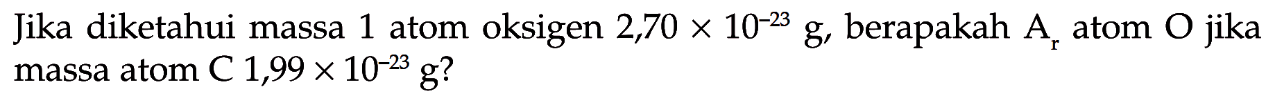 Jika diketahui massa 1 atom oksigen  2,70 x 10^(-23) g , berapakah  Ar  atom  O  jika massa atom C  1,99 x 10^(-23) g  ?