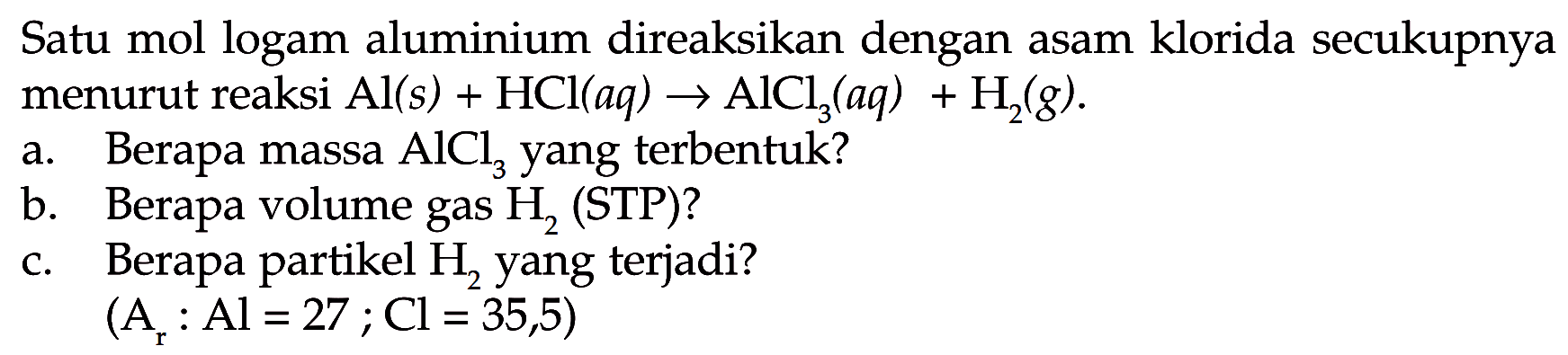 Satu mol logam aluminium direaksikan dengan asam klorida secukupnya menurut reaksi  Al(s)+HCl(aq) -> AlCl3(aq)+H2(g) .a. Berapa massa  AlCl3  yang terbentuk?b. Berapa volume gas  H2  (STP)?c. Berapa partikel  H2  yang terjadi?(A/r: Al=27 ; Cl=35,5)