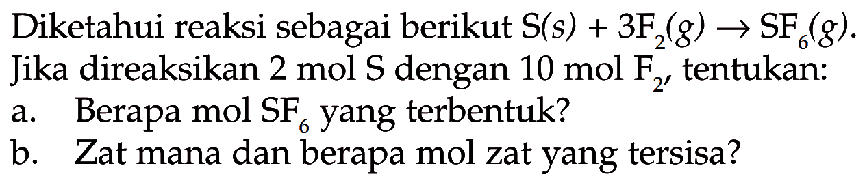 Diketahui reaksi sebagai berikut S(s) + 3F2(g) -> SF6(g).Jika direaksikan 2 mol S dengan 10 mol F2, tentukan:a. Berapa mol SF6 yang terbentuk?b. Zat mana dan berapa mol zat yang tersisa?